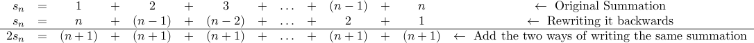 begin{array}{r c c c c c c c c c c c c c c } s_n &=& 1 &+& 2 &+& 3 &+& ldots &+& (n-1) &+& n & leftarrow mbox{Original Summation} s_n &=& n &+& (n-1)&+& (n-2) &+& ldots &+& 2 &+& 1 & leftarrow mbox{Rewriting it backwards} hline  2 s_n &=& (n+1) &+& (n+1) & +& (n+1) &+& ldots &+& (n+1) &+& (n+1) & leftarrow mbox{Add the two ways of writing the same summation} end{array} 