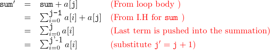  begin{array}{rcll} texttt{sum}' &=& texttt{sum} + a[texttt{j}] & textcolor{red}{mbox{(From loop body )}} &=& sum_{i=0}^{mbox{texttt{j-1}}} a[i] + a[texttt{j}]  &textcolor{red}{mbox{(From I.H for texttt{sum} )}}  &=& sum_{i=0}^{mbox{texttt{j}}} a[i] & textcolor{red}{mbox{(Last term is pushed into the summation)}} &=& sum_{i=0}^{mbox{texttt{j}'-1}} a[i] & textcolor{red}{(mbox{substitute} texttt{j}' = texttt{j} + 1 )}  end{array}