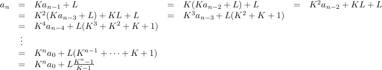  begin{array}{rclclcl} a_n &=& K a_{n-1} + L &=& K( K a_{n-2} + L) + L &=& K^2 a_{n-2} + KL + L  &=& K^2 (K a_{n-3} + L) + KL + L & =& K^3 a_{n-3} + L( K^2 + K + 1)  &=& K^4 a_{n-4} + L (K^3 + K^2 + K + 1)  &vdots &  &=& K^n a_0 + L ( K^{n-1} + cdots + K + 1)  &=& K^n a_0 + L frac{K^n -1}{K -1 }  end{array}